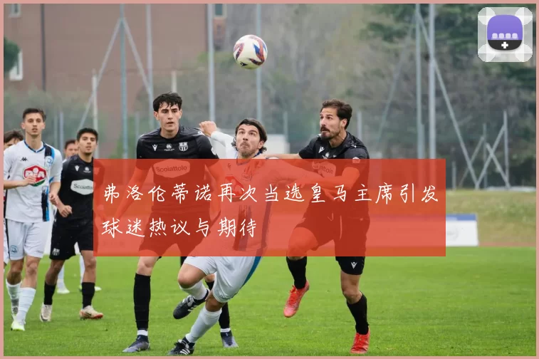 弗洛伦蒂诺再次当选皇马主席引发球迷热议与期待