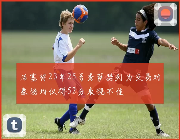 活塞将23年25号秀萨瑟列为交易对象场均仅得52分表现不佳