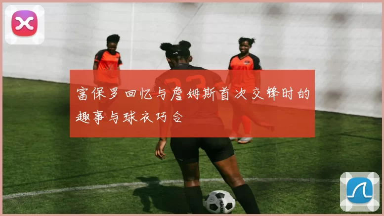 富保罗回忆与詹姆斯首次交锋时的趣事与球衣巧合