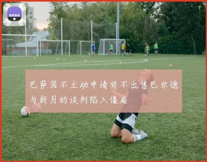 巴萨若不主动申请将不出售巴尔德与新月的谈判陷入僵局