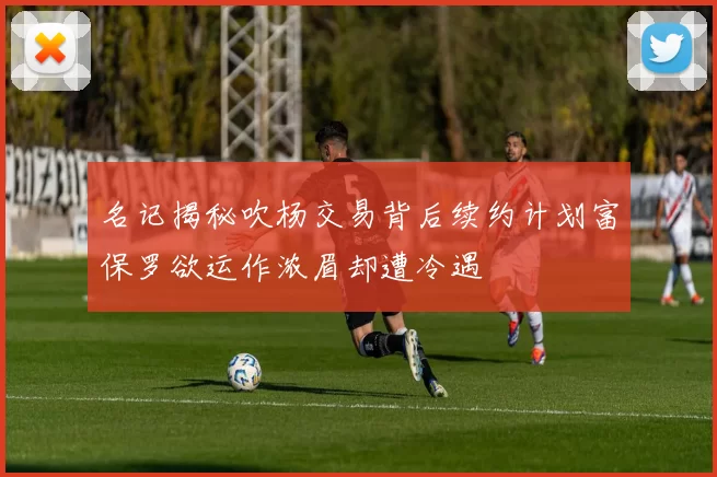 名记揭秘吹杨交易背后续约计划富保罗欲运作浓眉却遭冷遇